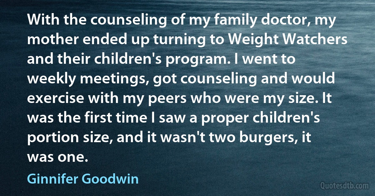 With the counseling of my family doctor, my mother ended up turning to Weight Watchers and their children's program. I went to weekly meetings, got counseling and would exercise with my peers who were my size. It was the first time I saw a proper children's portion size, and it wasn't two burgers, it was one. (Ginnifer Goodwin)