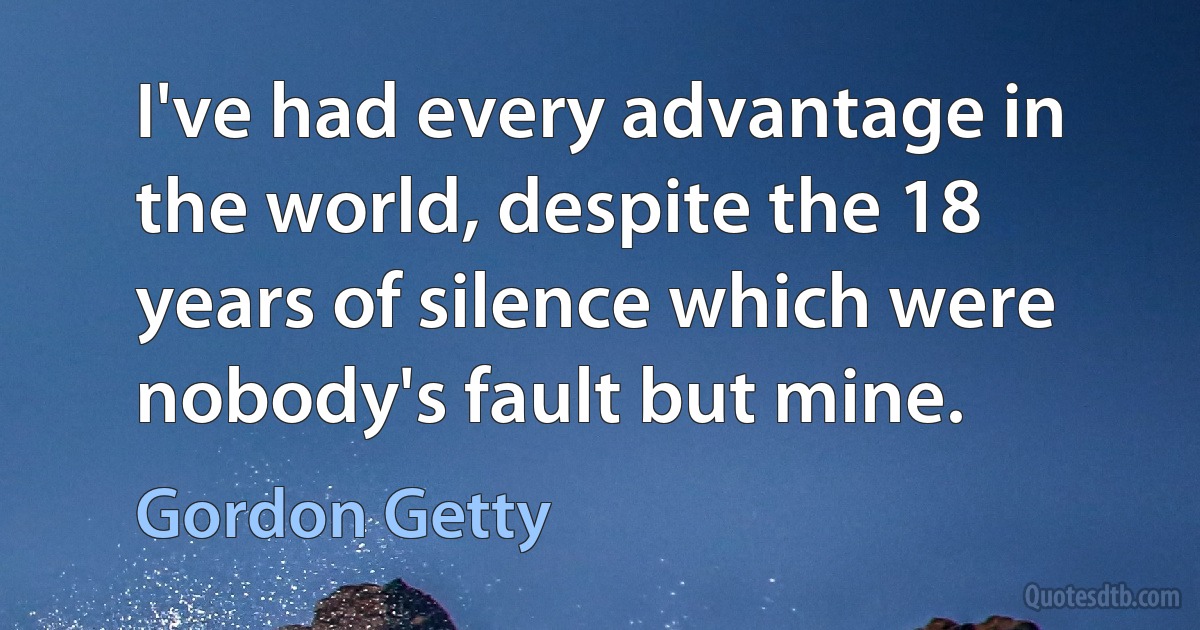 I've had every advantage in the world, despite the 18 years of silence which were nobody's fault but mine. (Gordon Getty)