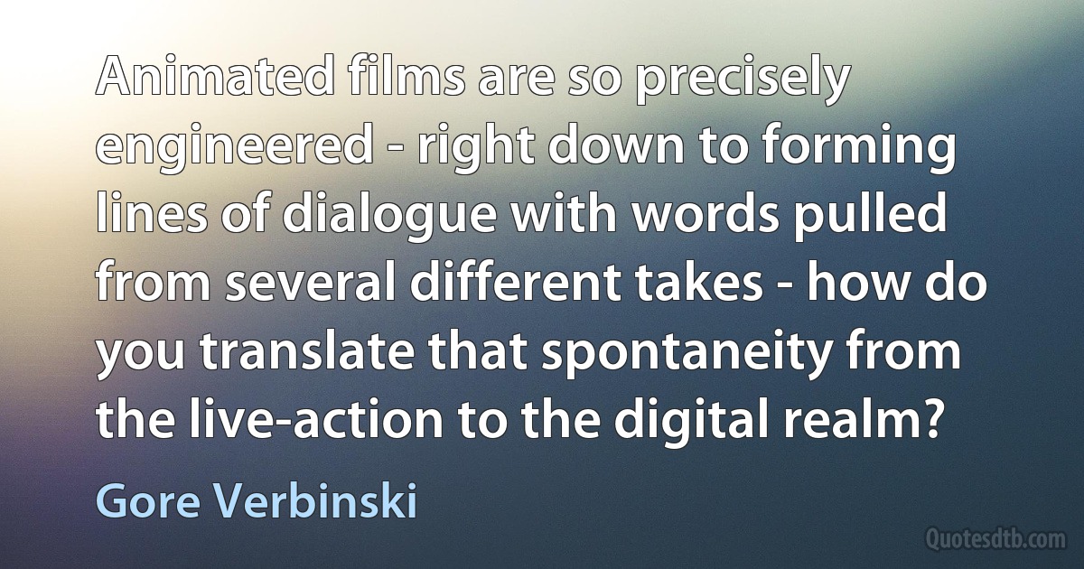 Animated films are so precisely engineered - right down to forming lines of dialogue with words pulled from several different takes - how do you translate that spontaneity from the live-action to the digital realm? (Gore Verbinski)