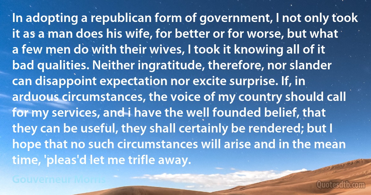 In adopting a republican form of government, I not only took it as a man does his wife, for better or for worse, but what a few men do with their wives, I took it knowing all of it bad qualities. Neither ingratitude, therefore, nor slander can disappoint expectation nor excite surprise. If, in arduous circumstances, the voice of my country should call for my services, and i have the well founded belief, that they can be useful, they shall certainly be rendered; but I hope that no such circumstances will arise and in the mean time, 'pleas'd let me trifle away. (Gouverneur Morris)