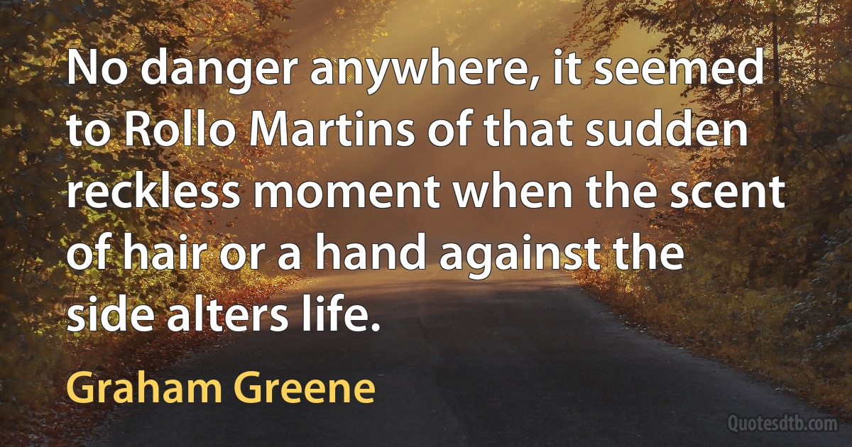 No danger anywhere, it seemed to Rollo Martins of that sudden reckless moment when the scent of hair or a hand against the side alters life. (Graham Greene)