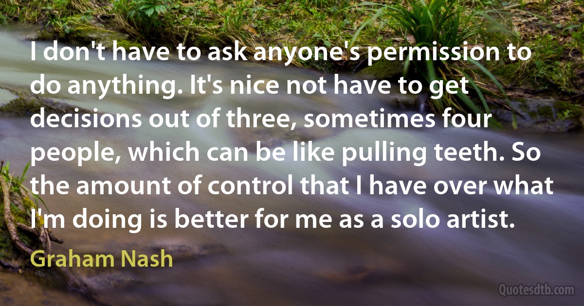 I don't have to ask anyone's permission to do anything. It's nice not have to get decisions out of three, sometimes four people, which can be like pulling teeth. So the amount of control that I have over what I'm doing is better for me as a solo artist. (Graham Nash)