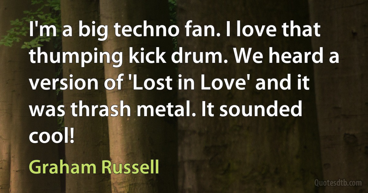 I'm a big techno fan. I love that thumping kick drum. We heard a version of 'Lost in Love' and it was thrash metal. It sounded cool! (Graham Russell)