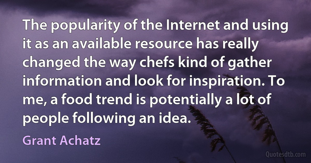 The popularity of the Internet and using it as an available resource has really changed the way chefs kind of gather information and look for inspiration. To me, a food trend is potentially a lot of people following an idea. (Grant Achatz)