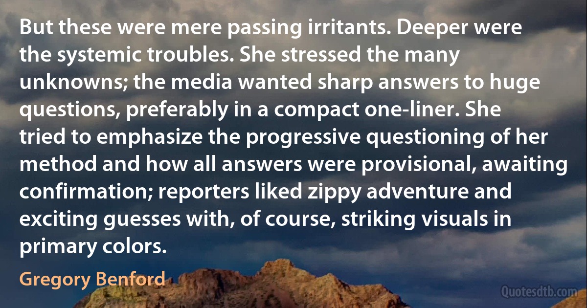 But these were mere passing irritants. Deeper were the systemic troubles. She stressed the many unknowns; the media wanted sharp answers to huge questions, preferably in a compact one-liner. She tried to emphasize the progressive questioning of her method and how all answers were provisional, awaiting confirmation; reporters liked zippy adventure and exciting guesses with, of course, striking visuals in primary colors. (Gregory Benford)