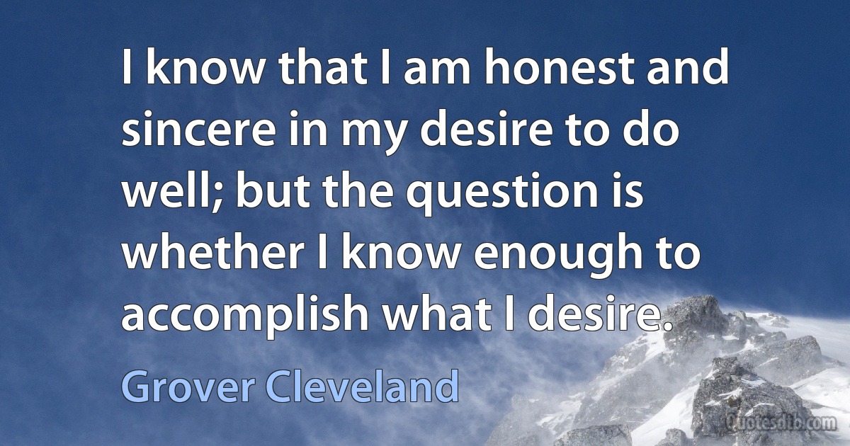 I know that I am honest and sincere in my desire to do well; but the question is whether I know enough to accomplish what I desire. (Grover Cleveland)