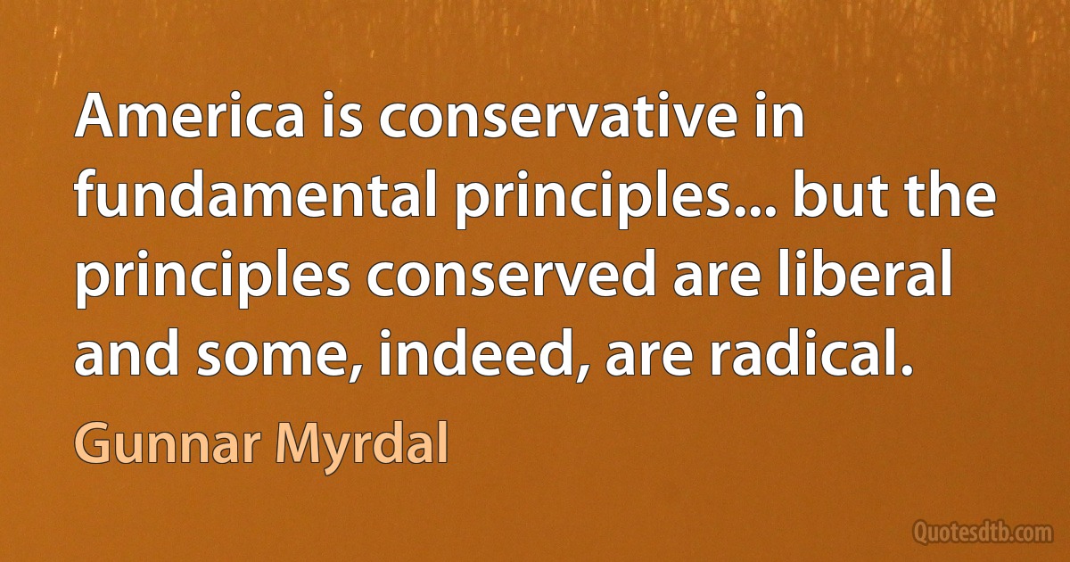 America is conservative in fundamental principles... but the principles conserved are liberal and some, indeed, are radical. (Gunnar Myrdal)