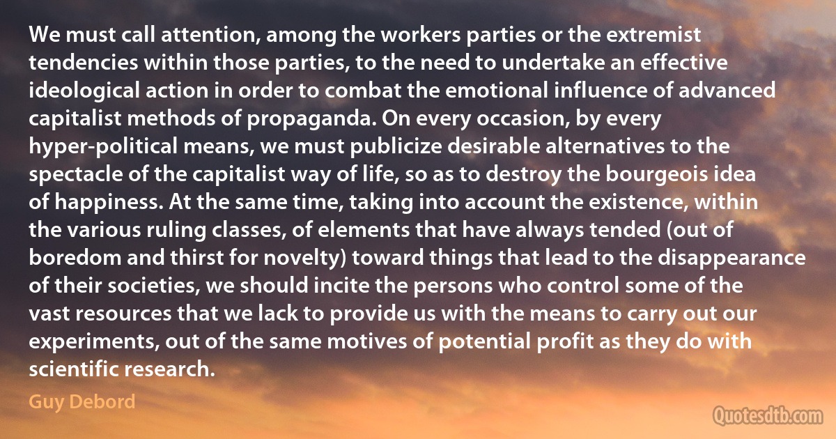 We must call attention, among the workers parties or the extremist tendencies within those parties, to the need to undertake an effective ideological action in order to combat the emotional influence of advanced capitalist methods of propaganda. On every occasion, by every hyper-political means, we must publicize desirable alternatives to the spectacle of the capitalist way of life, so as to destroy the bourgeois idea of happiness. At the same time, taking into account the existence, within the various ruling classes, of elements that have always tended (out of boredom and thirst for novelty) toward things that lead to the disappearance of their societies, we should incite the persons who control some of the vast resources that we lack to provide us with the means to carry out our experiments, out of the same motives of potential profit as they do with scientific research. (Guy Debord)