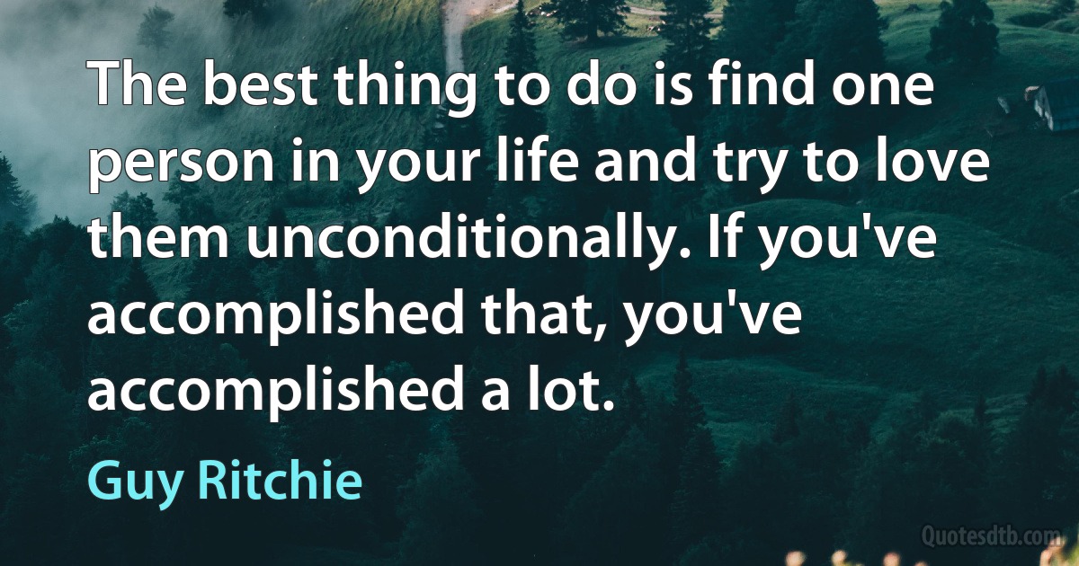 The best thing to do is find one person in your life and try to love them unconditionally. If you've accomplished that, you've accomplished a lot. (Guy Ritchie)