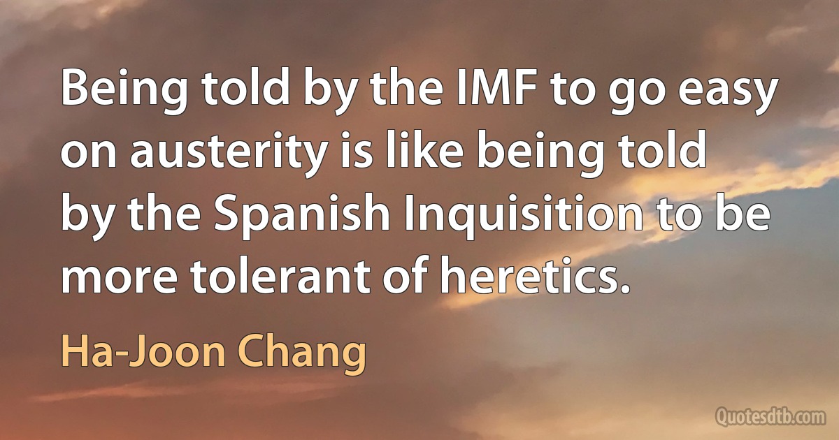 Being told by the IMF to go easy on austerity is like being told by the Spanish Inquisition to be more tolerant of heretics. (Ha-Joon Chang)