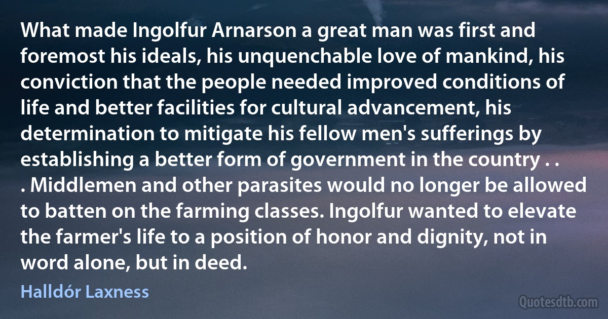 What made Ingolfur Arnarson a great man was first and foremost his ideals, his unquenchable love of mankind, his conviction that the people needed improved conditions of life and better facilities for cultural advancement, his determination to mitigate his fellow men's sufferings by establishing a better form of government in the country . . . Middlemen and other parasites would no longer be allowed to batten on the farming classes. Ingolfur wanted to elevate the farmer's life to a position of honor and dignity, not in word alone, but in deed. (Halldór Laxness)