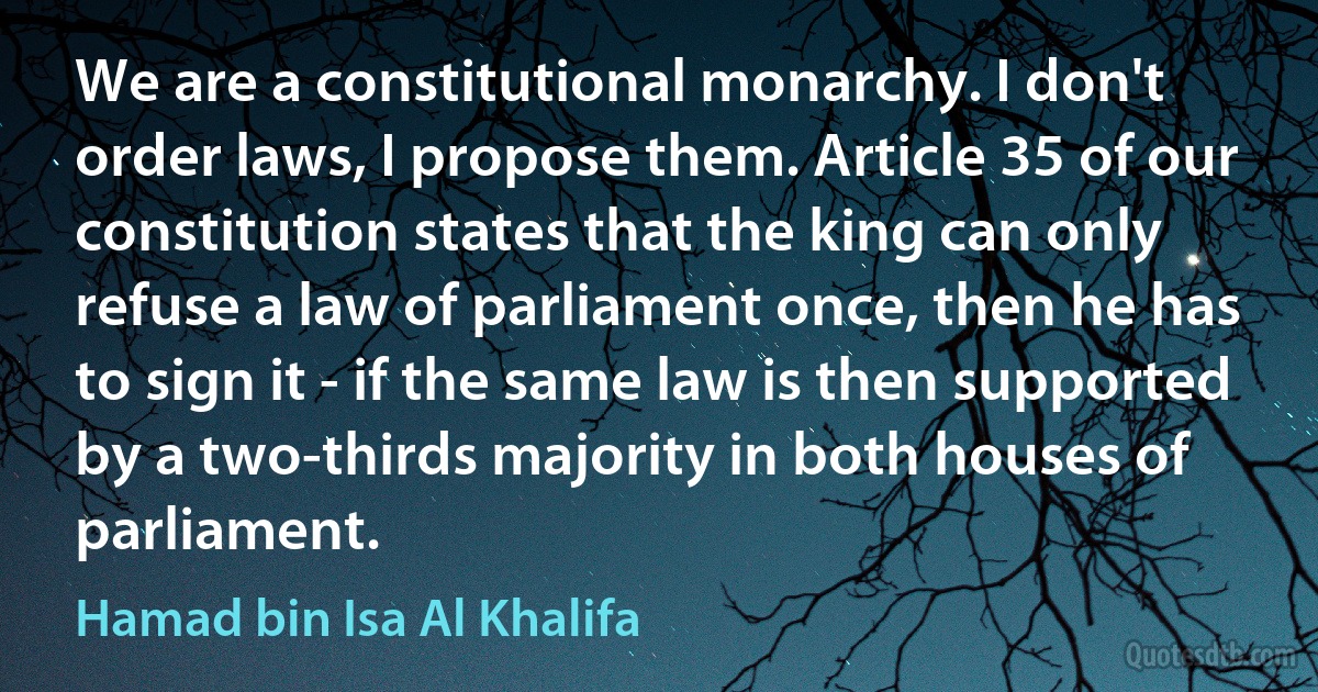 We are a constitutional monarchy. I don't order laws, I propose them. Article 35 of our constitution states that the king can only refuse a law of parliament once, then he has to sign it - if the same law is then supported by a two-thirds majority in both houses of parliament. (Hamad bin Isa Al Khalifa)