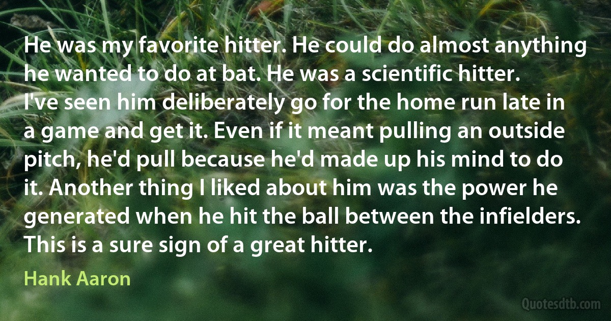 He was my favorite hitter. He could do almost anything he wanted to do at bat. He was a scientific hitter. I've seen him deliberately go for the home run late in a game and get it. Even if it meant pulling an outside pitch, he'd pull because he'd made up his mind to do it. Another thing I liked about him was the power he generated when he hit the ball between the infielders. This is a sure sign of a great hitter. (Hank Aaron)