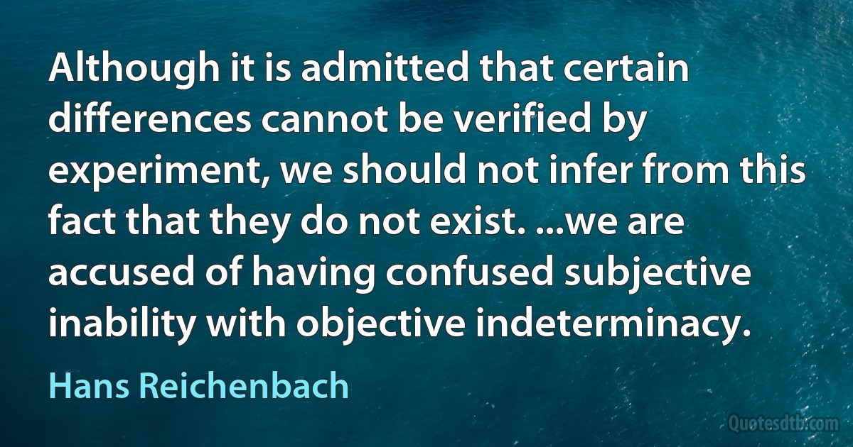 Although it is admitted that certain differences cannot be verified by experiment, we should not infer from this fact that they do not exist. ...we are accused of having confused subjective inability with objective indeterminacy. (Hans Reichenbach)