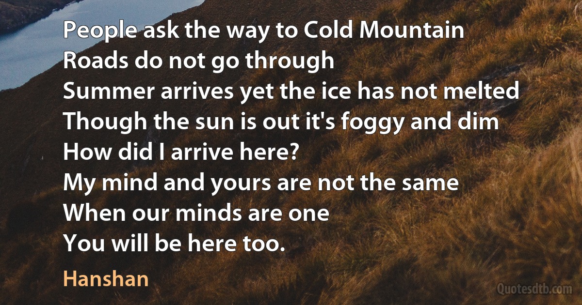 People ask the way to Cold Mountain
Roads do not go through
Summer arrives yet the ice has not melted
Though the sun is out it's foggy and dim
How did I arrive here?
My mind and yours are not the same
When our minds are one
You will be here too. (Hanshan)