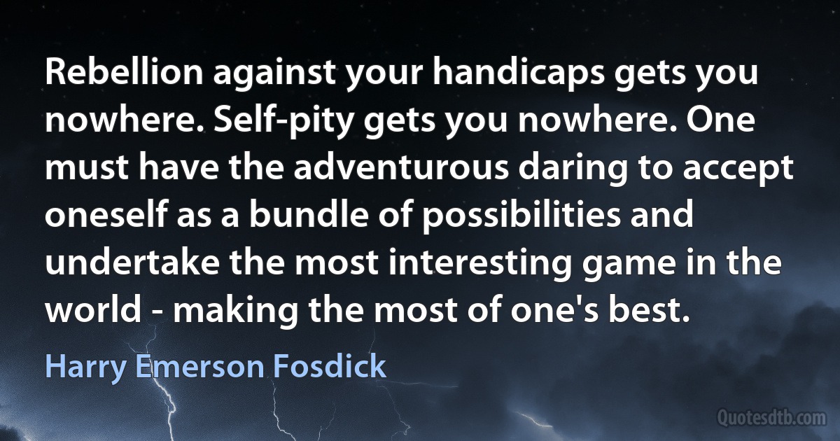 Rebellion against your handicaps gets you nowhere. Self-pity gets you nowhere. One must have the adventurous daring to accept oneself as a bundle of possibilities and undertake the most interesting game in the world - making the most of one's best. (Harry Emerson Fosdick)