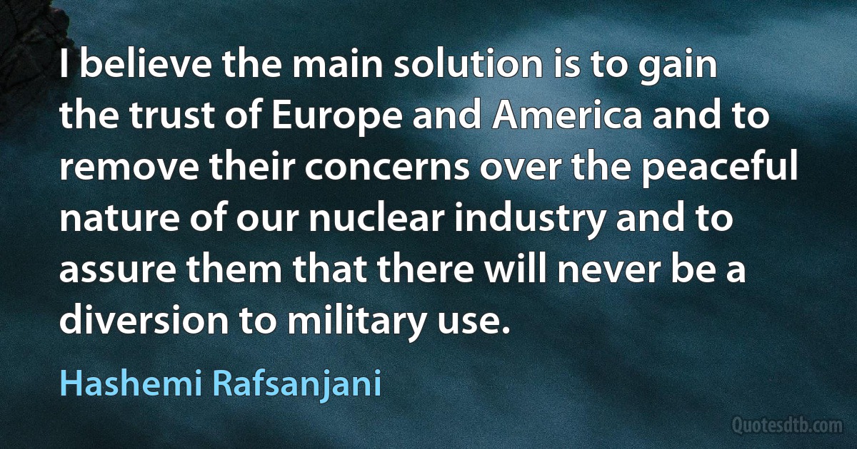 I believe the main solution is to gain the trust of Europe and America and to remove their concerns over the peaceful nature of our nuclear industry and to assure them that there will never be a diversion to military use. (Hashemi Rafsanjani)