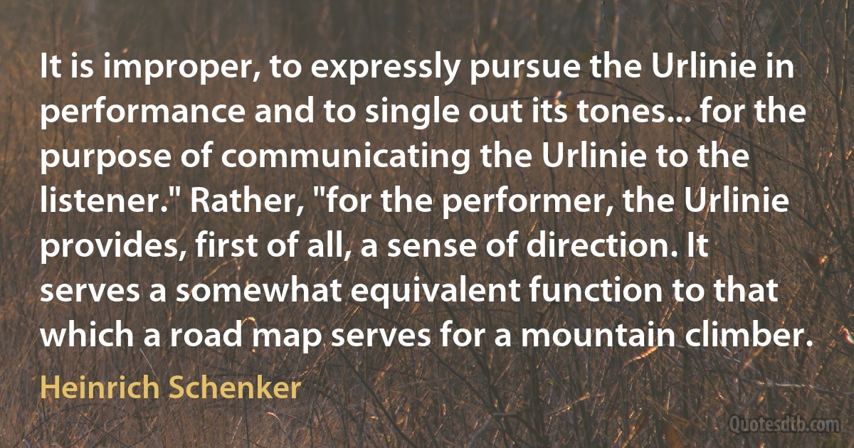 It is improper, to expressly pursue the Urlinie in performance and to single out its tones... for the purpose of communicating the Urlinie to the listener." Rather, "for the performer, the Urlinie provides, first of all, a sense of direction. It serves a somewhat equivalent function to that which a road map serves for a mountain climber. (Heinrich Schenker)