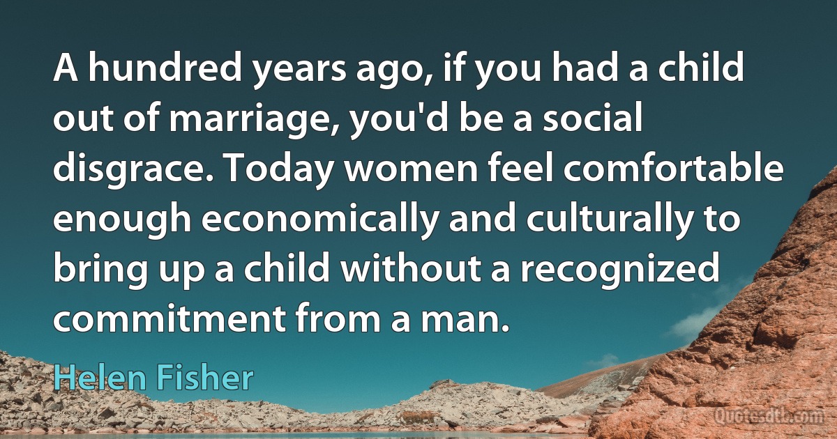 A hundred years ago, if you had a child out of marriage, you'd be a social disgrace. Today women feel comfortable enough economically and culturally to bring up a child without a recognized commitment from a man. (Helen Fisher)