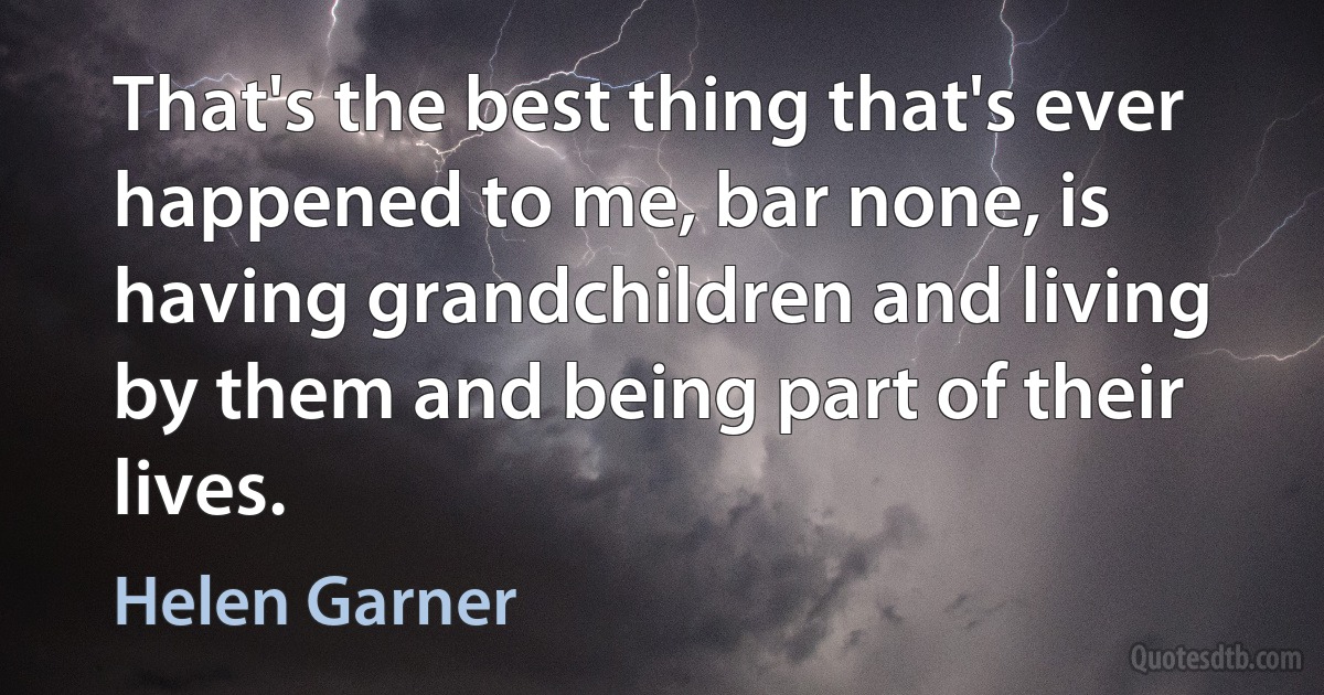 That's the best thing that's ever happened to me, bar none, is having grandchildren and living by them and being part of their lives. (Helen Garner)