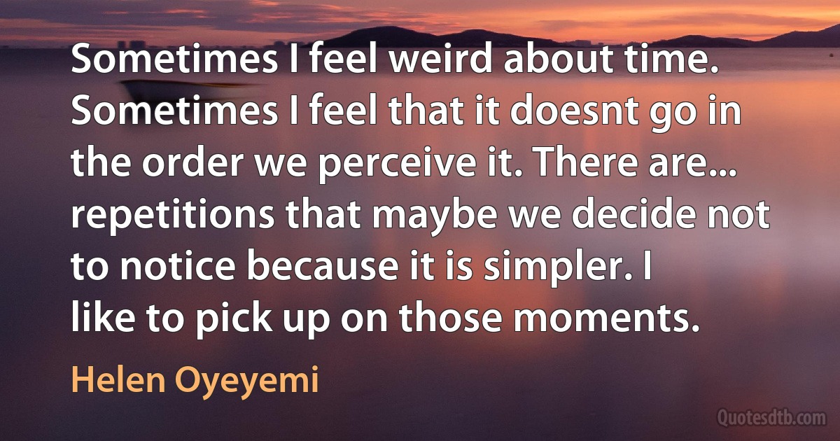 Sometimes I feel weird about time. Sometimes I feel that it doesnt go in the order we perceive it. There are... repetitions that maybe we decide not to notice because it is simpler. I like to pick up on those moments. (Helen Oyeyemi)