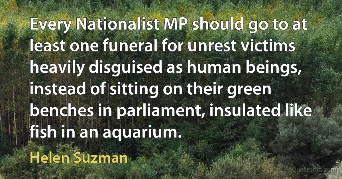 Every Nationalist MP should go to at least one funeral for unrest victims heavily disguised as human beings, instead of sitting on their green benches in parliament, insulated like fish in an aquarium. (Helen Suzman)