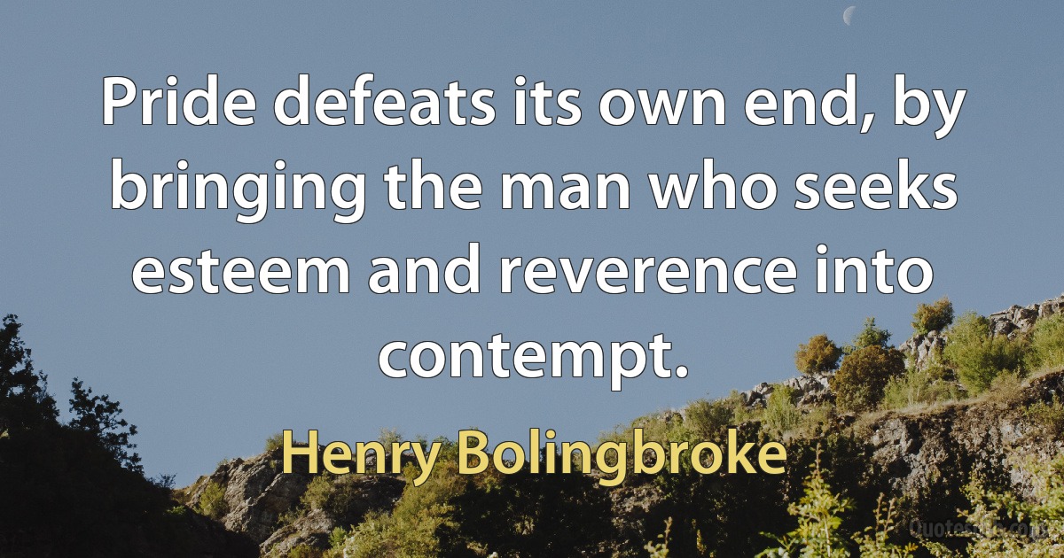 Pride defeats its own end, by bringing the man who seeks esteem and reverence into contempt. (Henry Bolingbroke)