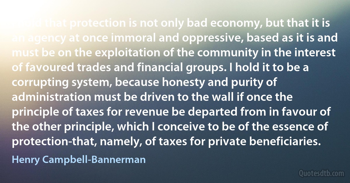 I hold that protection is not only bad economy, but that it is an agency at once immoral and oppressive, based as it is and must be on the exploitation of the community in the interest of favoured trades and financial groups. I hold it to be a corrupting system, because honesty and purity of administration must be driven to the wall if once the principle of taxes for revenue be departed from in favour of the other principle, which I conceive to be of the essence of protection-that, namely, of taxes for private beneficiaries. (Henry Campbell-Bannerman)