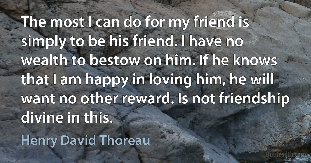 The most I can do for my friend is simply to be his friend. I have no wealth to bestow on him. If he knows that I am happy in loving him, he will want no other reward. Is not friendship divine in this. (Henry David Thoreau)