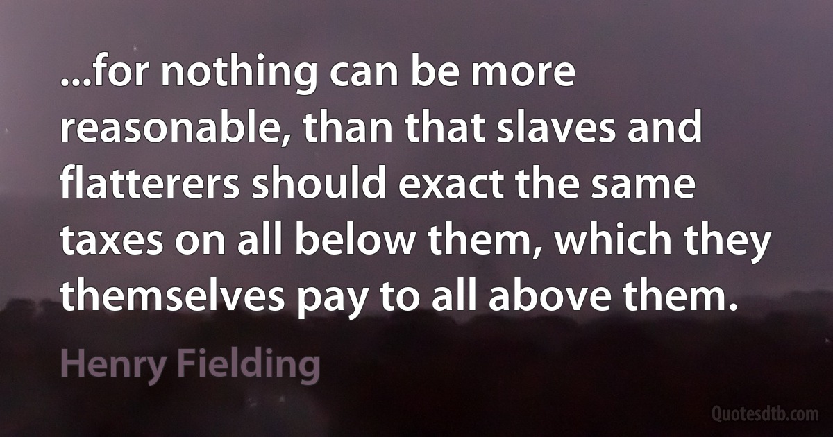 ...for nothing can be more reasonable, than that slaves and flatterers should exact the same taxes on all below them, which they themselves pay to all above them. (Henry Fielding)