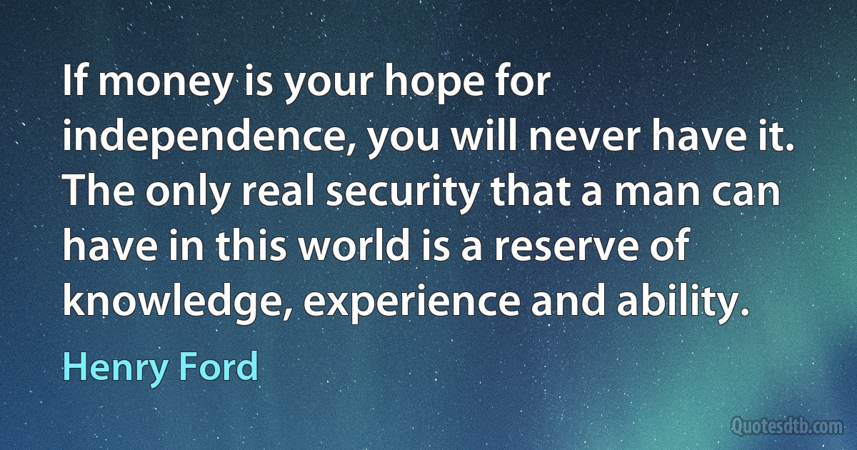 If money is your hope for independence, you will never have it. The only real security that a man can have in this world is a reserve of knowledge, experience and ability. (Henry Ford)