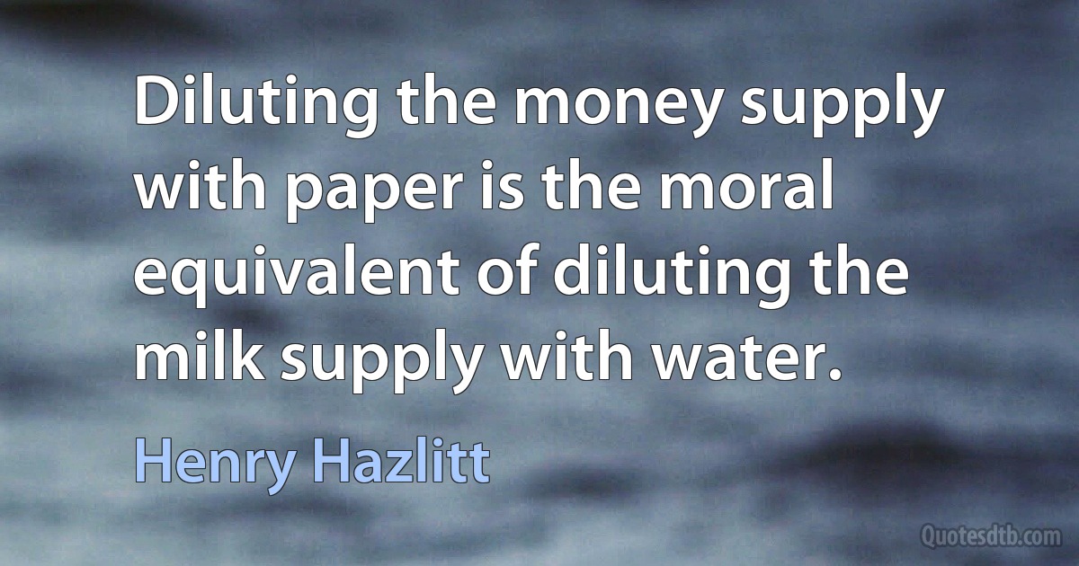 Diluting the money supply with paper is the moral equivalent of diluting the milk supply with water. (Henry Hazlitt)