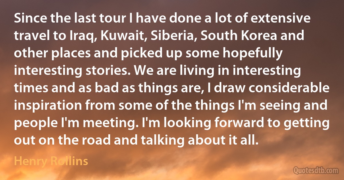 Since the last tour I have done a lot of extensive travel to Iraq, Kuwait, Siberia, South Korea and other places and picked up some hopefully interesting stories. We are living in interesting times and as bad as things are, I draw considerable inspiration from some of the things I'm seeing and people I'm meeting. I'm looking forward to getting out on the road and talking about it all. (Henry Rollins)