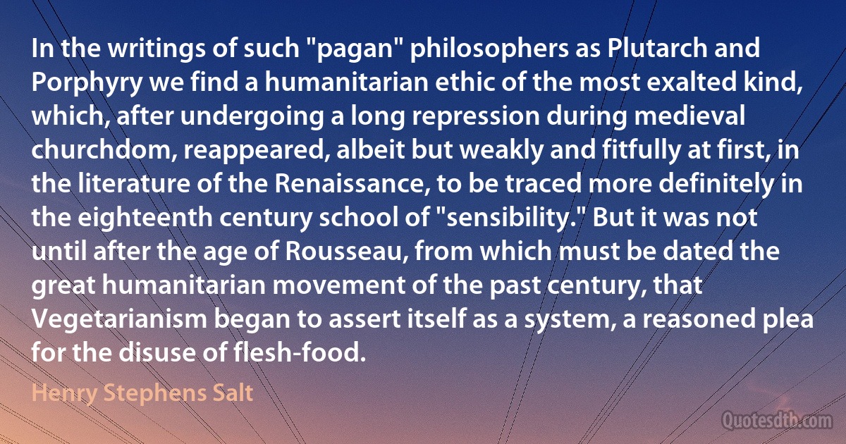 In the writings of such "pagan" philosophers as Plutarch and Porphyry we find a humanitarian ethic of the most exalted kind, which, after undergoing a long repression during medieval churchdom, reappeared, albeit but weakly and fitfully at first, in the literature of the Renaissance, to be traced more definitely in the eighteenth century school of "sensibility." But it was not until after the age of Rousseau, from which must be dated the great humanitarian movement of the past century, that Vegetarianism began to assert itself as a system, a reasoned plea for the disuse of flesh-food. (Henry Stephens Salt)