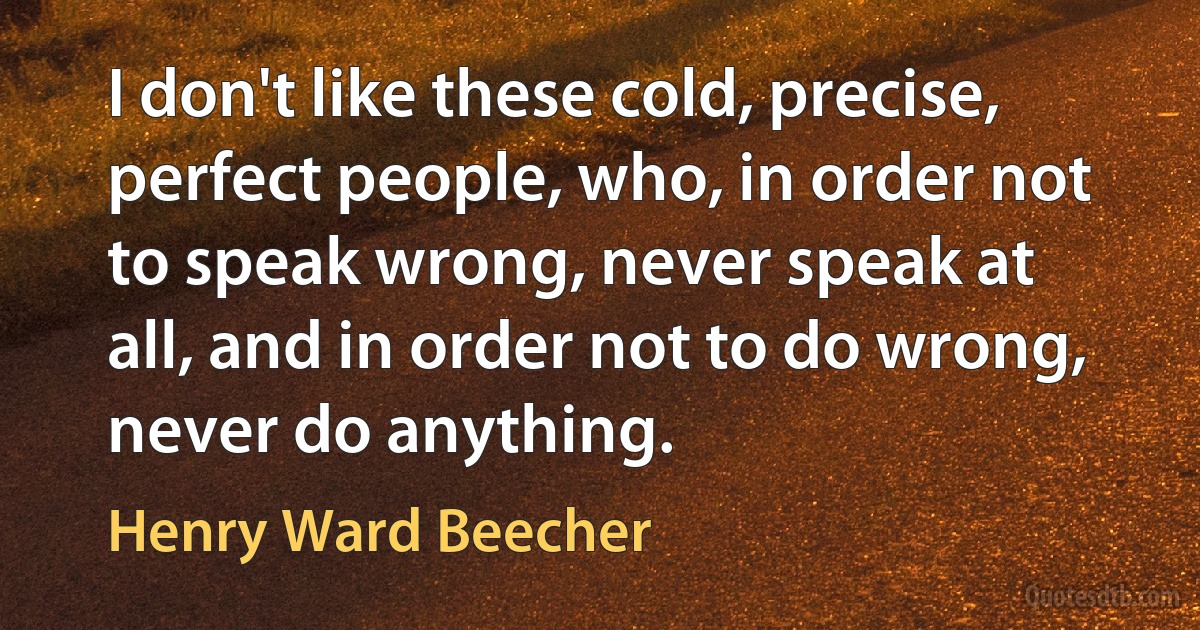 I don't like these cold, precise, perfect people, who, in order not to speak wrong, never speak at all, and in order not to do wrong, never do anything. (Henry Ward Beecher)