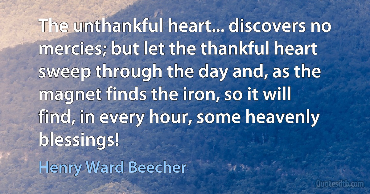 The unthankful heart... discovers no mercies; but let the thankful heart sweep through the day and, as the magnet finds the iron, so it will find, in every hour, some heavenly blessings! (Henry Ward Beecher)