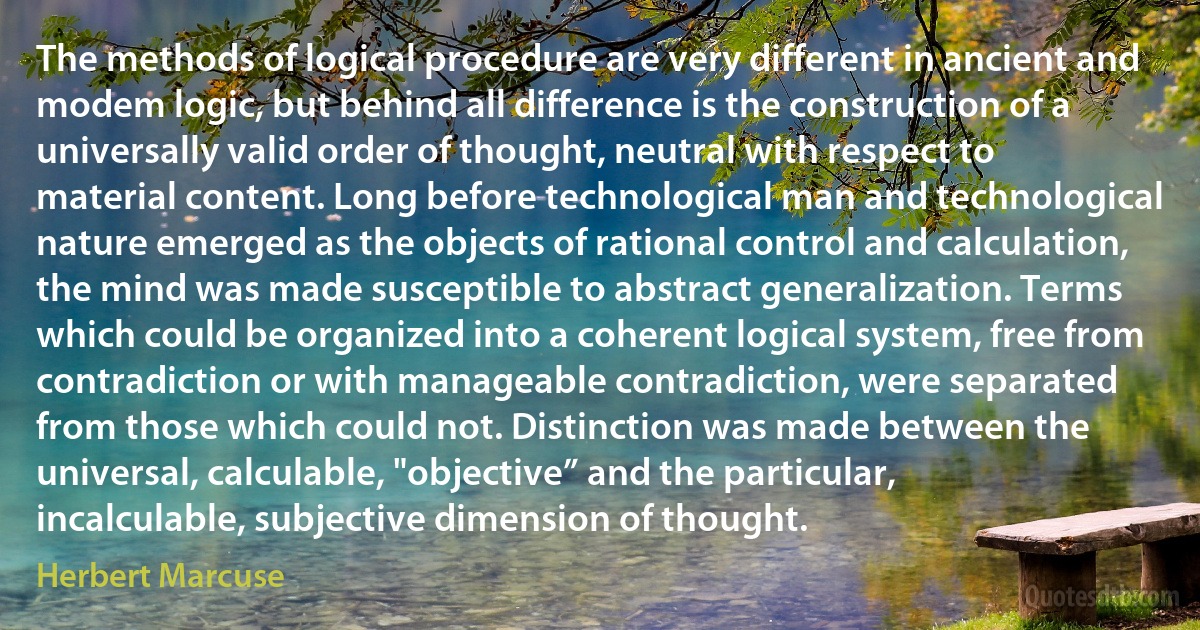 The methods of logical procedure are very different in ancient and modem logic, but behind all difference is the construction of a universally valid order of thought, neutral with respect to material content. Long before technological man and technological nature emerged as the objects of rational control and calculation, the mind was made susceptible to abstract generalization. Terms which could be organized into a coherent logical system, free from contradiction or with manageable contradiction, were separated from those which could not. Distinction was made between the universal, calculable, "objective” and the particular, incalculable, subjective dimension of thought. (Herbert Marcuse)