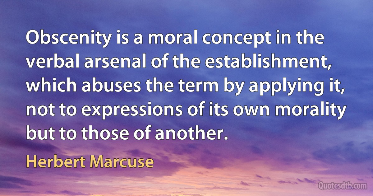 Obscenity is a moral concept in the verbal arsenal of the establishment, which abuses the term by applying it, not to expressions of its own morality but to those of another. (Herbert Marcuse)