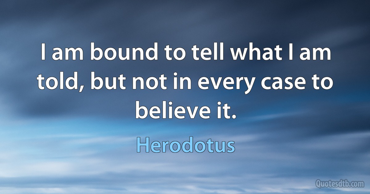 I am bound to tell what I am told, but not in every case to believe it. (Herodotus)