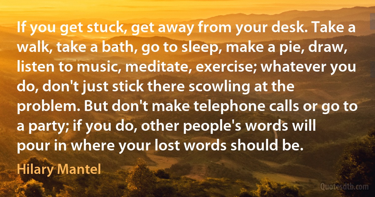 If you get stuck, get away from your desk. Take a walk, take a bath, go to sleep, make a pie, draw, listen to music, meditate, exercise; whatever you do, don't just stick there scowling at the problem. But don't make telephone calls or go to a party; if you do, other people's words will pour in where your lost words should be. (Hilary Mantel)