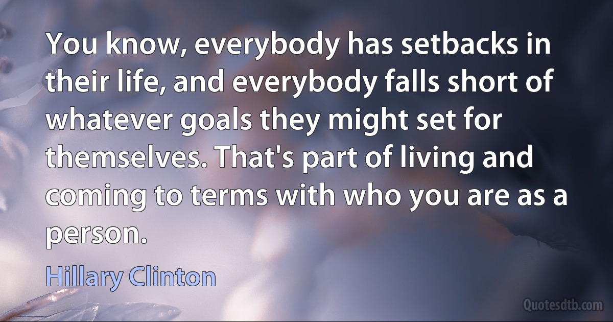 You know, everybody has setbacks in their life, and everybody falls short of whatever goals they might set for themselves. That's part of living and coming to terms with who you are as a person. (Hillary Clinton)