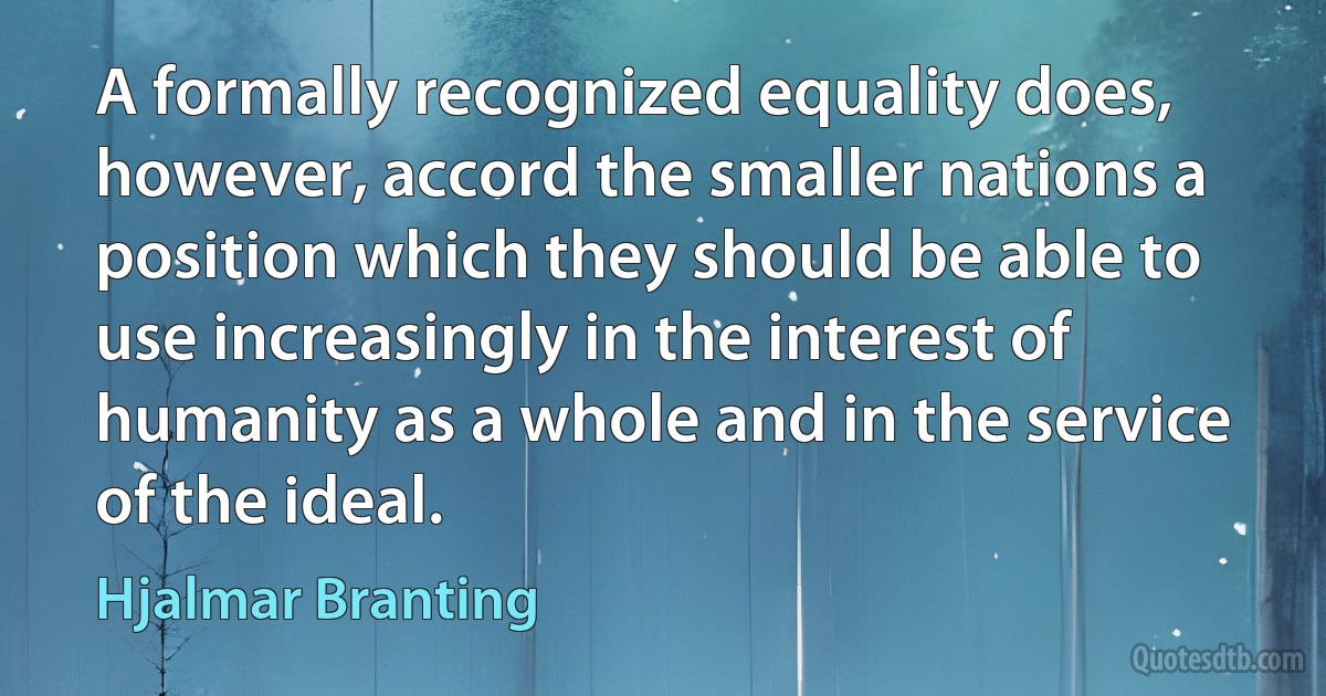 A formally recognized equality does, however, accord the smaller nations a position which they should be able to use increasingly in the interest of humanity as a whole and in the service of the ideal. (Hjalmar Branting)