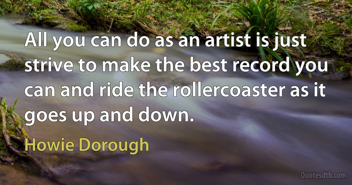 All you can do as an artist is just strive to make the best record you can and ride the rollercoaster as it goes up and down. (Howie Dorough)