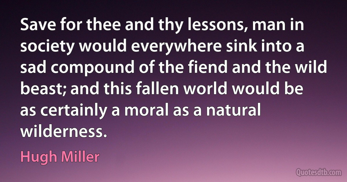 Save for thee and thy lessons, man in society would everywhere sink into a sad compound of the fiend and the wild beast; and this fallen world would be as certainly a moral as a natural wilderness. (Hugh Miller)