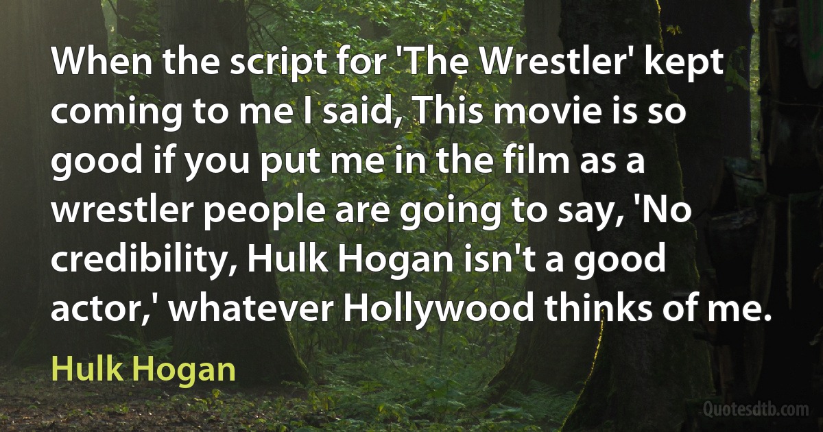 When the script for 'The Wrestler' kept coming to me I said, This movie is so good if you put me in the film as a wrestler people are going to say, 'No credibility, Hulk Hogan isn't a good actor,' whatever Hollywood thinks of me. (Hulk Hogan)