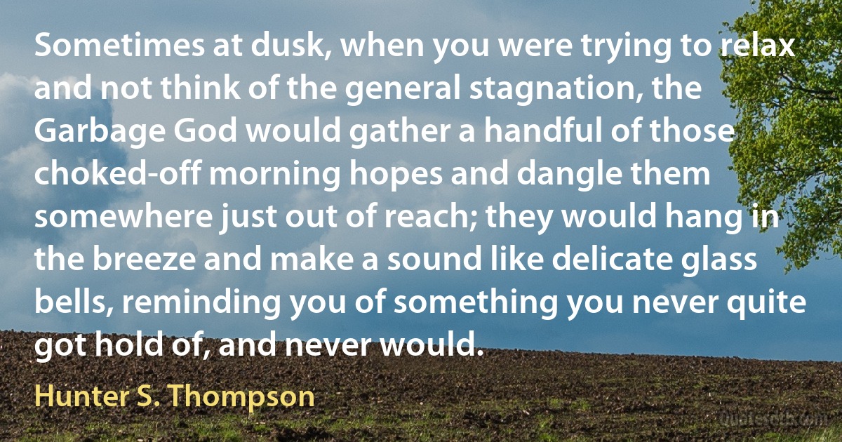 Sometimes at dusk, when you were trying to relax and not think of the general stagnation, the Garbage God would gather a handful of those choked-off morning hopes and dangle them somewhere just out of reach; they would hang in the breeze and make a sound like delicate glass bells, reminding you of something you never quite got hold of, and never would. (Hunter S. Thompson)