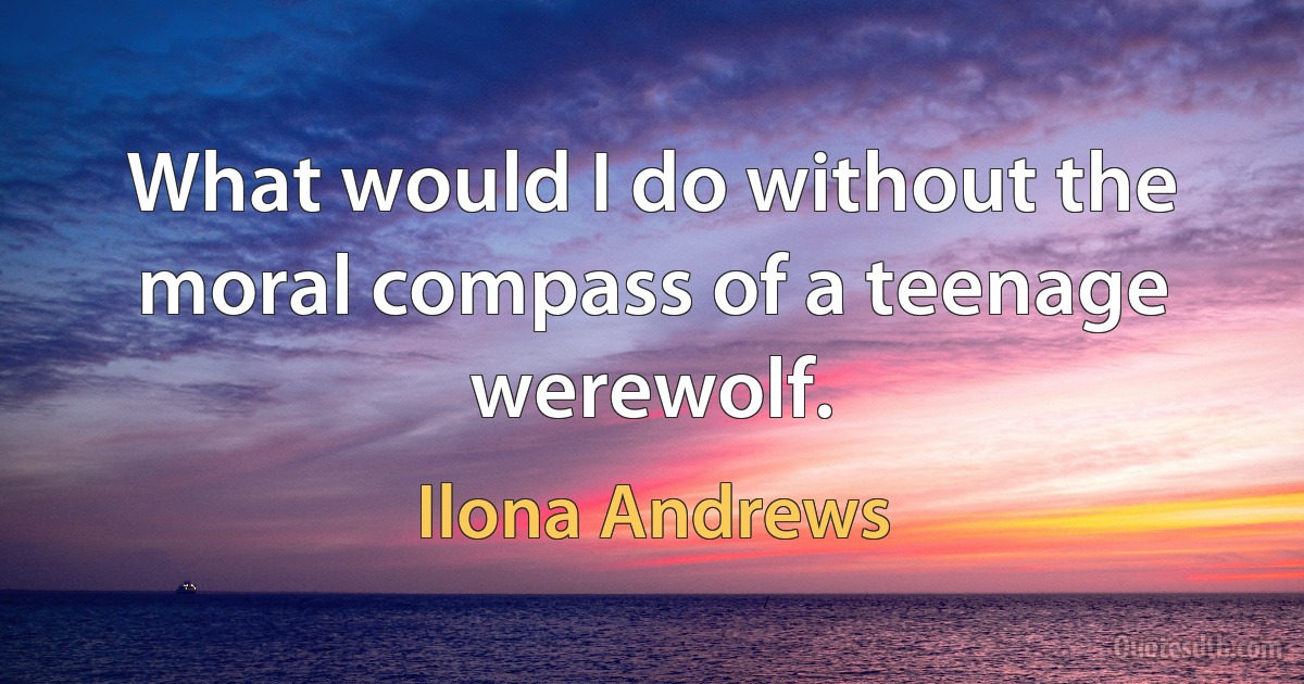 What would I do without the moral compass of a teenage werewolf. (Ilona Andrews)