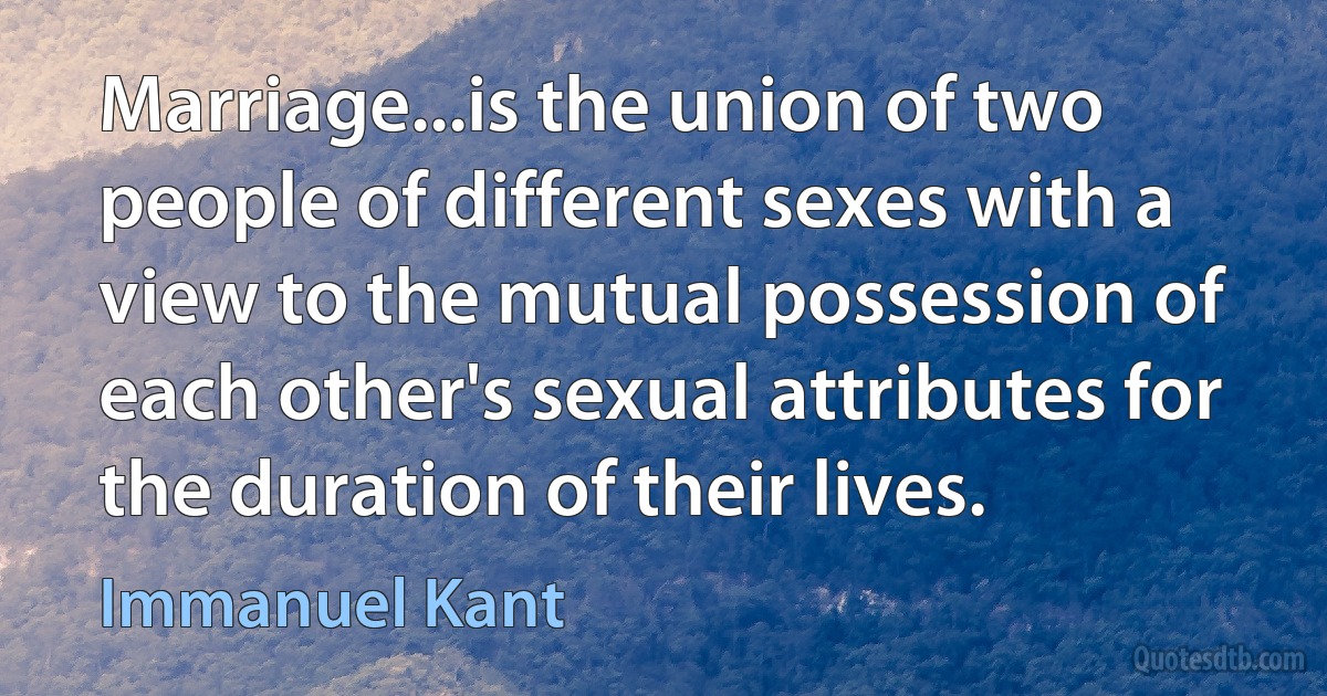 Marriage...is the union of two people of different sexes with a view to the mutual possession of each other's sexual attributes for the duration of their lives. (Immanuel Kant)