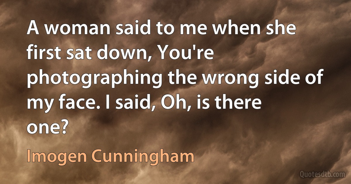 A woman said to me when she first sat down, You're photographing the wrong side of my face. I said, Oh, is there one? (Imogen Cunningham)