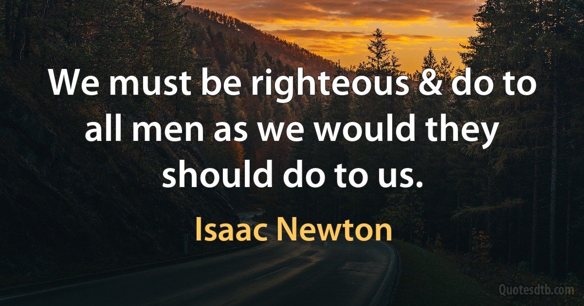 We must be righteous & do to all men as we would they should do to us. (Isaac Newton)